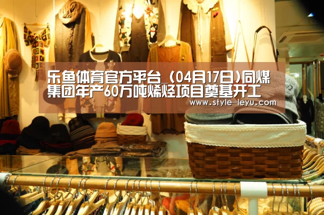 乐鱼体育官方平台_(04月17日)同煤集团年产60万吨烯烃项目奠基开工(图2) 乐鱼官网下载