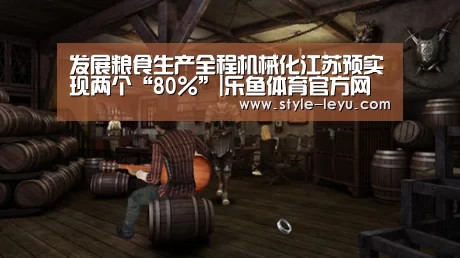发展粮食生产全程机械化江苏预实现两个“80%”|乐鱼体育官方网站入口(图3) 乐鱼体育app最新版本