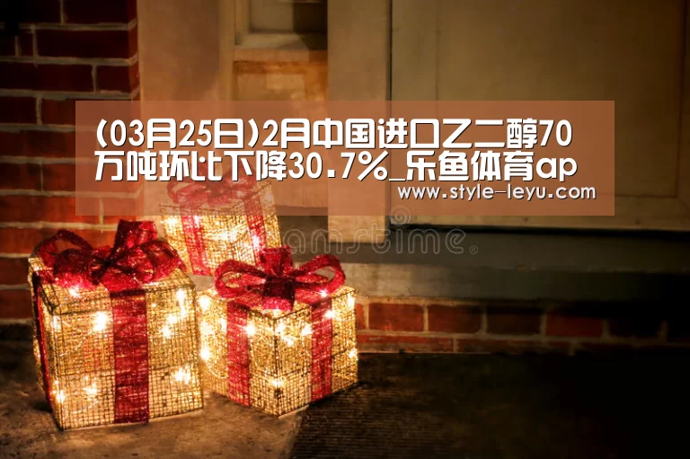 (03月25日)2月中国进口乙二醇70万吨环比下降30.7%_乐鱼体育app最新版本(图3) 乐鱼官网下载